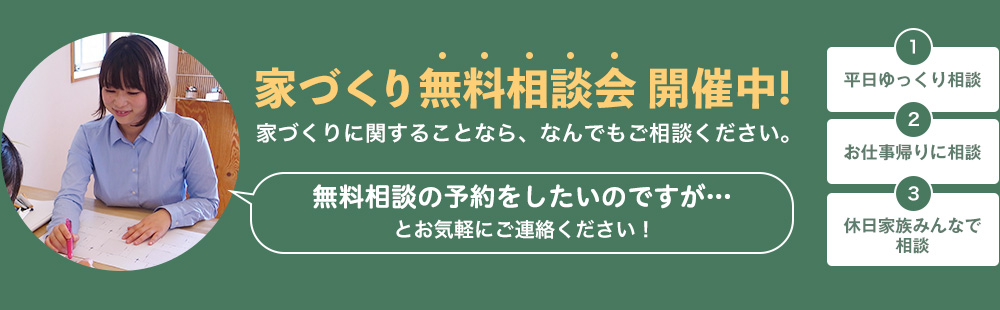 家づくり無料相談会 開催中!家づくりに関することなら、なんでもご相談ください。無料相談の予約をしたいのですが…とお気軽にご連絡ください！１平日ゆっくり相談２お仕事帰りに相談３休日家族みんなで相談