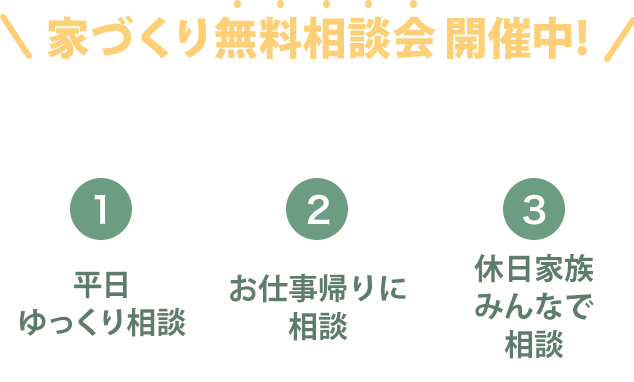 家づくり無料相談会開催中！家づくりの関することなら、なんでもご相談ください。１平日ゆっくり相談２お仕事帰りに相談３休日家族みんなで相談